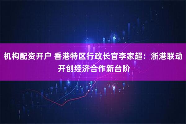 机构配资开户 香港特区行政长官李家超：浙港联动 开创经济合作新台阶