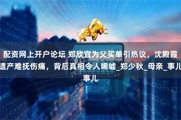 配资网上开户论坛 郑欣宜为父买单引热议，沈殿霞遗产难抚伤痛，背后真相令人唏嘘_郑少秋_母亲_事儿