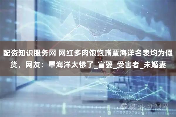 配资知识服务网 网红多肉饱饱赠覃海洋名表均为假货，网友：覃海洋太惨了_富婆_受害者_未婚妻
