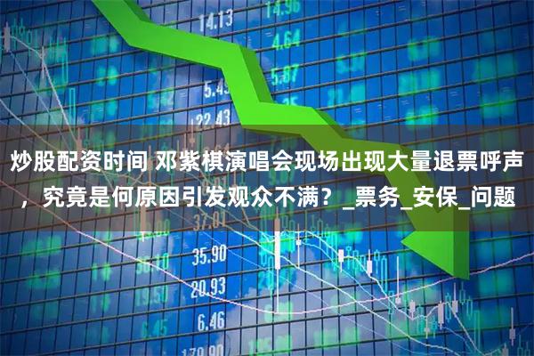 炒股配资时间 邓紫棋演唱会现场出现大量退票呼声，究竟是何原因引发观众不满？_票务_安保_问题