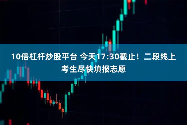 10倍杠杆炒股平台 今天17:30截止！二段线上考生尽快填报志愿