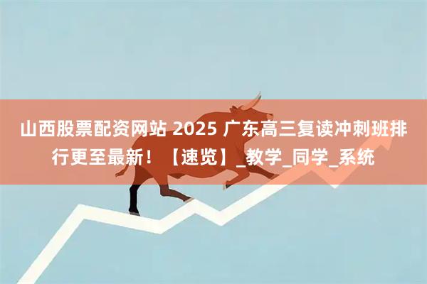 山西股票配资网站 2025 广东高三复读冲刺班排行更至最新！【速览】_教学_同学_系统