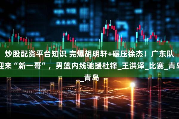 炒股配资平台知识 完爆胡明轩+碾压徐杰！广东队迎来“新一哥”，男篮内线驰援杜锋_王洪泽_比赛_青岛