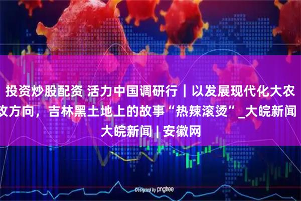 投资炒股配资 活力中国调研行｜以发展现代化大农业为主攻方向，吉林黑土地上的故事“热辣滚烫”_大皖新闻 | 安徽网