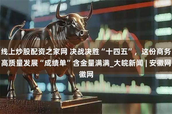 线上炒股配资之家网 决战决胜“十四五”，这份商务高质量发展“成绩单”含金量满满_大皖新闻 | 安徽网