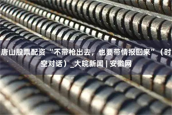 唐山股票配资 “不带枪出去，也要带情报回来”（时空对话）_大皖新闻 | 安徽网