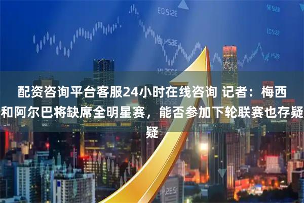 配资咨询平台客服24小时在线咨询 记者：梅西和阿尔巴将缺席全明星赛，能否参加下轮联赛也存疑