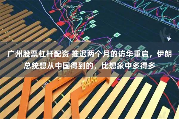 广州股票杠杆配资 推迟两个月的访华重启，伊朗总统想从中国得到的，比想象中多得多