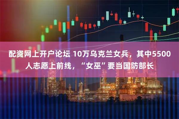 配资网上开户论坛 10万乌克兰女兵，其中5500人志愿上前线，“女巫”要当国防部长