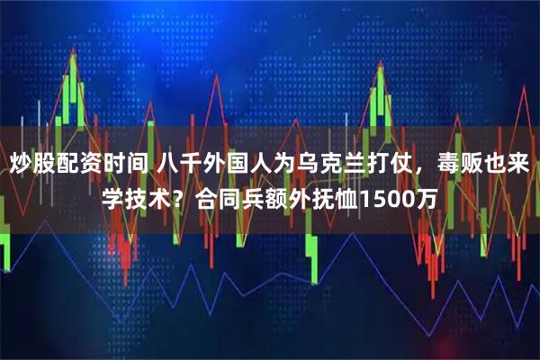 炒股配资时间 八千外国人为乌克兰打仗，毒贩也来学技术？合同兵额外抚恤1500万