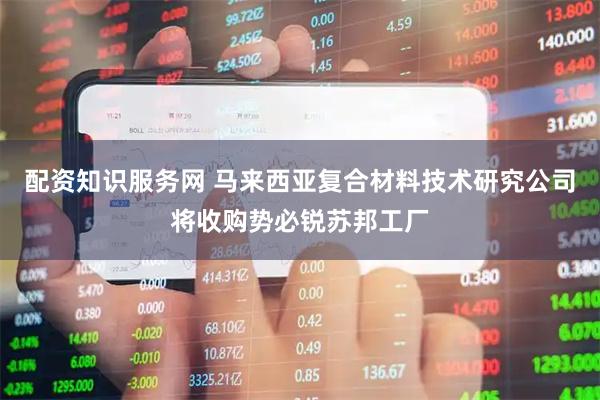 配资知识服务网 马来西亚复合材料技术研究公司将收购势必锐苏邦工厂