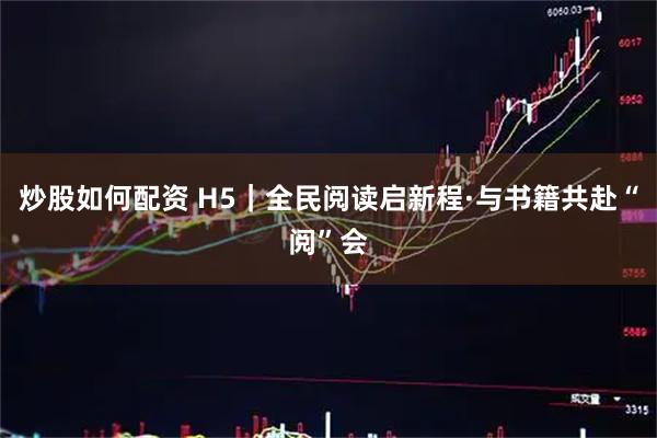 炒股如何配资 H5｜全民阅读启新程·与书籍共赴“阅”会